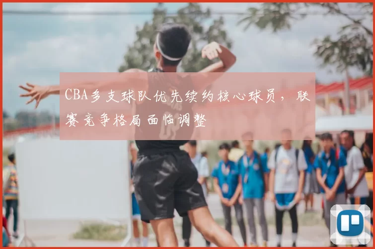 CBA多支球队优先续约核心球员，联赛竞争格局面临调整