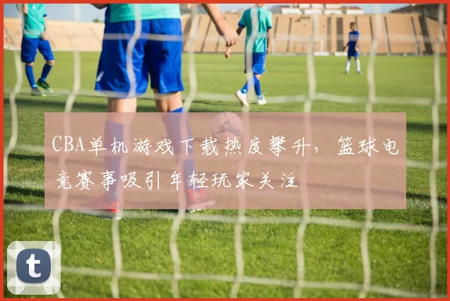 CBA单机游戏下载热度攀升,篮球电竞赛事吸引年轻玩家关注