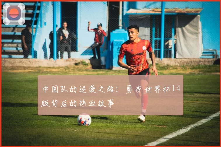 中国队的逆袭之路:勇夺世界杯14版背后的热血故事