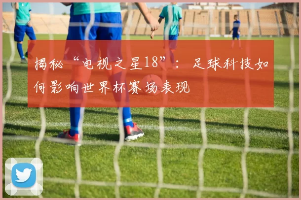 揭秘“电视之星18”：足球科技如何影响世界杯赛场表现