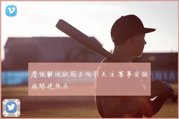 詹俊解说欧冠去向引关注 赛事安排成球迷焦点