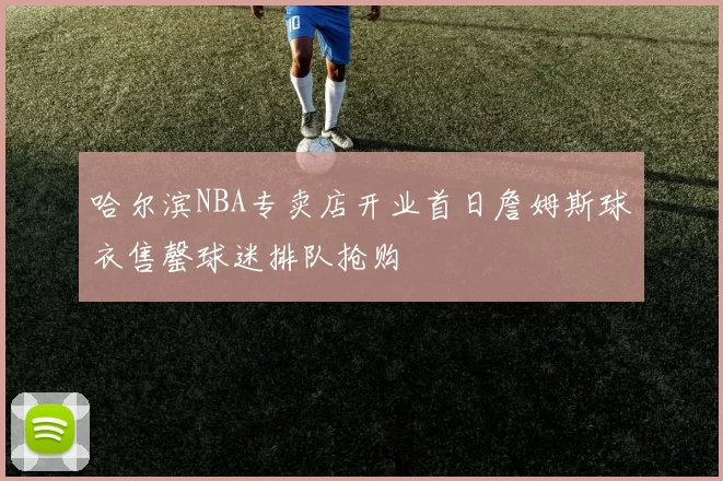 哈尔滨NBA专卖店开业首日詹姆斯球衣售罄球迷排队抢购
