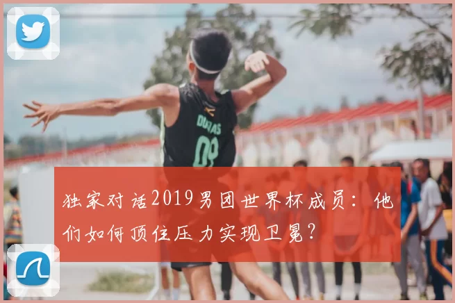 独家对话2019男团世界杯成员:他们如何顶住压力实现卫冕?