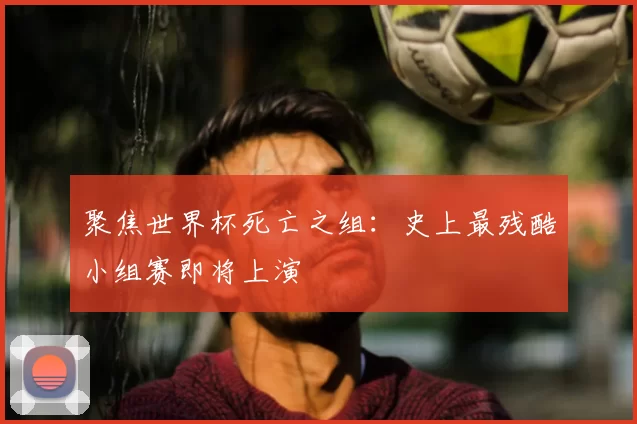 聚焦世界杯死亡之组:史上最残酷小组赛即将上演