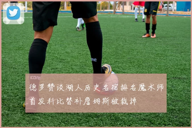 德罗赞谈湖人历史名宿排名魔术师首发科比替补詹姆斯被裁掉