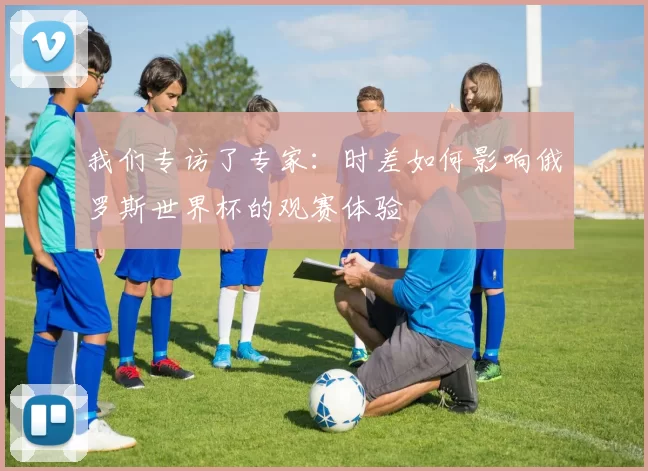 我们专访了专家:时差如何影响俄罗斯世界杯的观赛体验