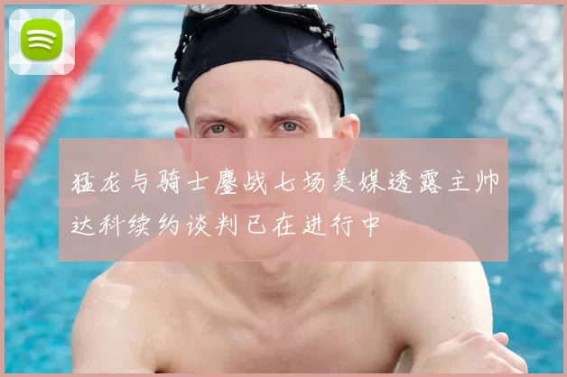猛龙与骑士鏖战七场美媒透露主帅达科续约谈判已在进行中