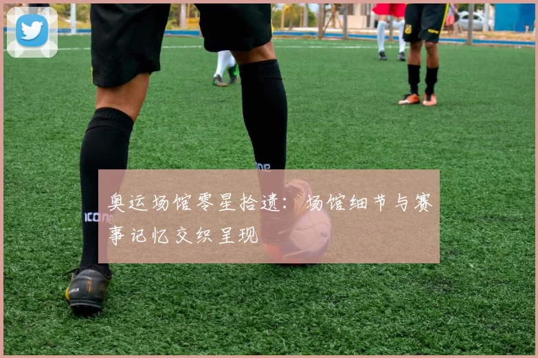 奥运场馆零星拾遗：场馆细节与赛事记忆交织呈现