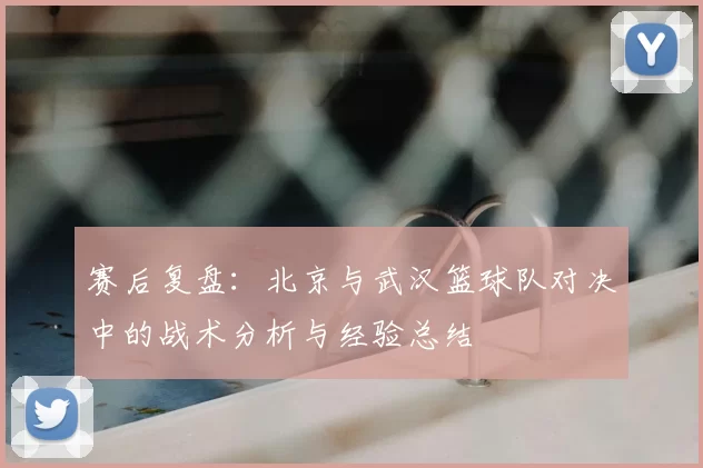 赛后复盘:北京与武汉篮球队对决中的战术分析与经验总结