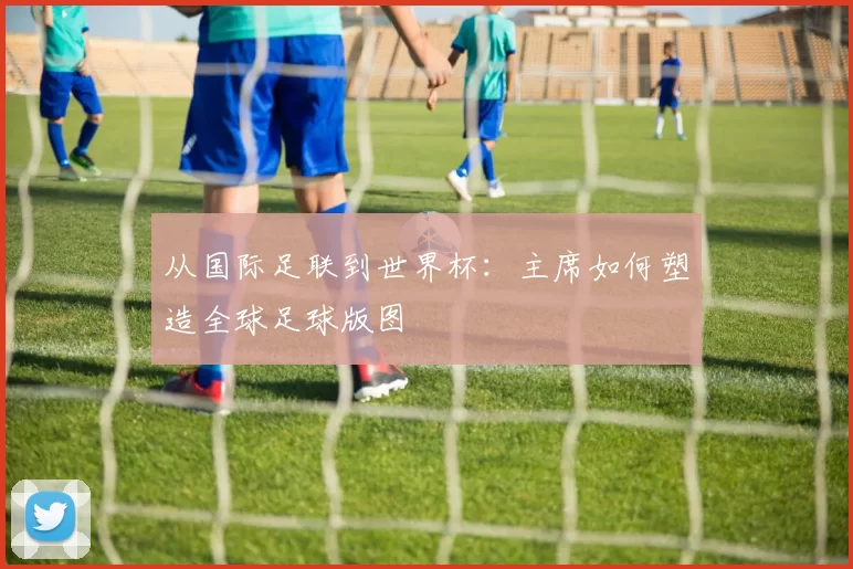 从国际足联到世界杯:主席如何塑造全球足球版图