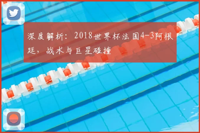 深度解析:2018世界杯法国4-3阿根廷,战术与巨星碰撞