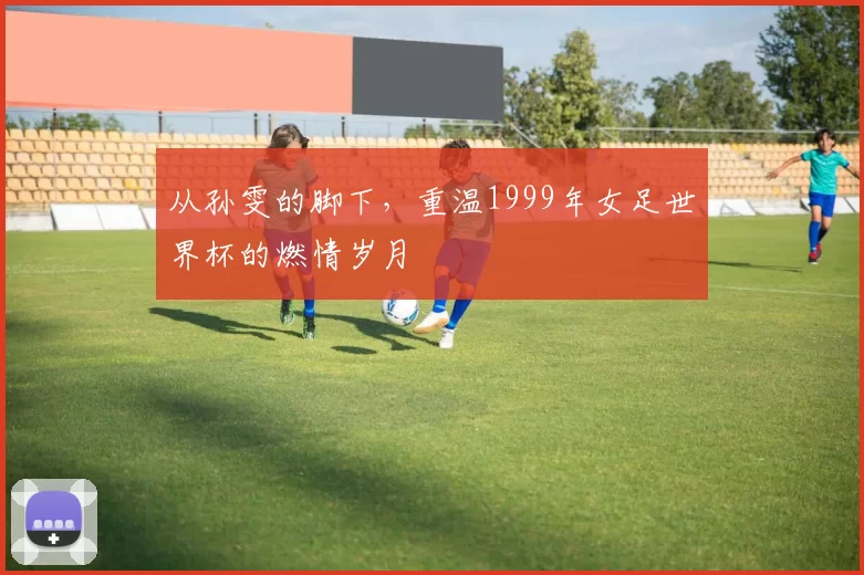 从孙雯的脚下,重温1999年女足世界杯的燃情岁月