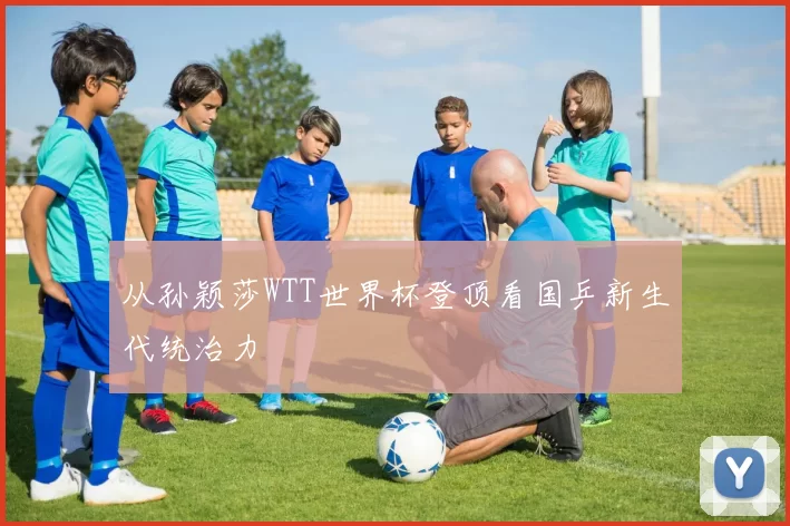 从孙颖莎WTT世界杯登顶看国乒新生代统治力