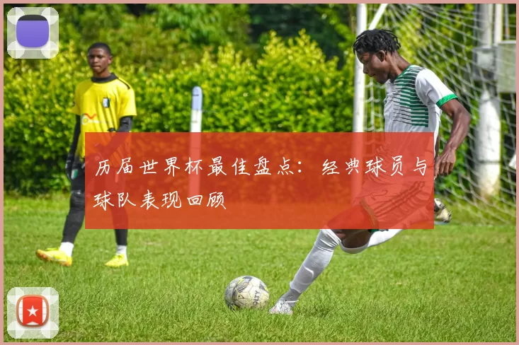 历届世界杯最佳盘点：经典球员与球队表现回顾