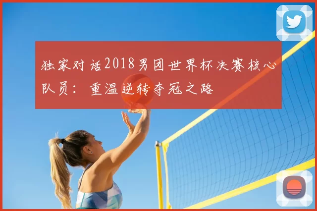 独家对话2018男团世界杯决赛核心队员:重温逆转夺冠之路