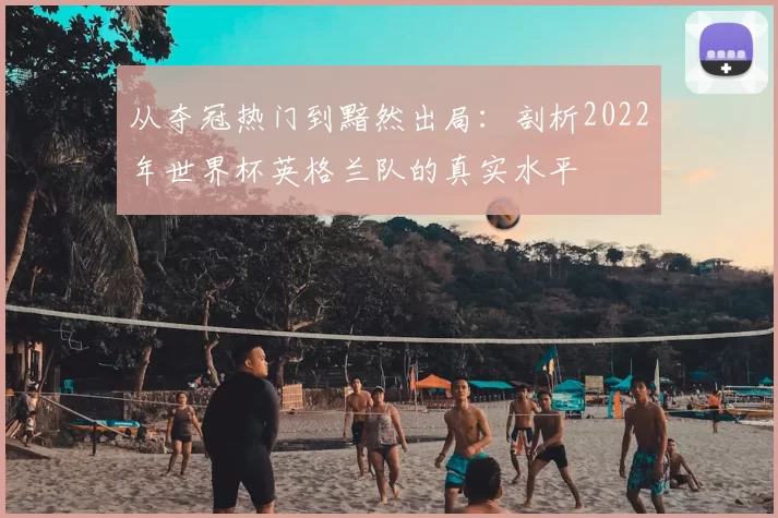 从夺冠热门到黯然出局:剖析2022年世界杯英格兰队的真实水平