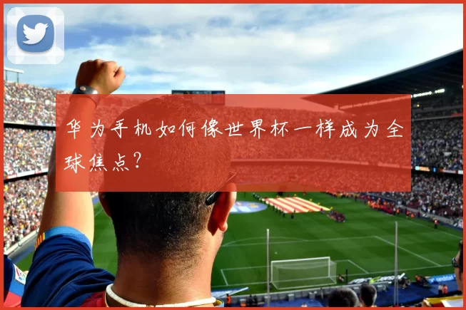 华为手机如何像世界杯一样成为全球焦点?