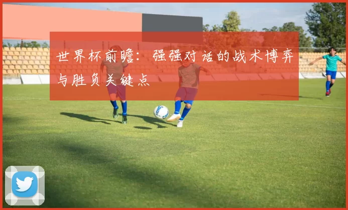 世界杯前瞻:强强对话的战术博弈与胜负关键点