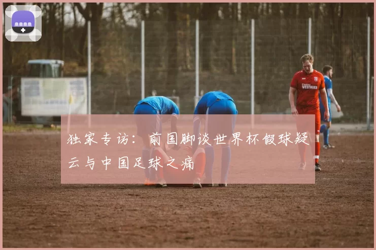 独家专访:前国脚谈世界杯假球疑云与中国足球之痛