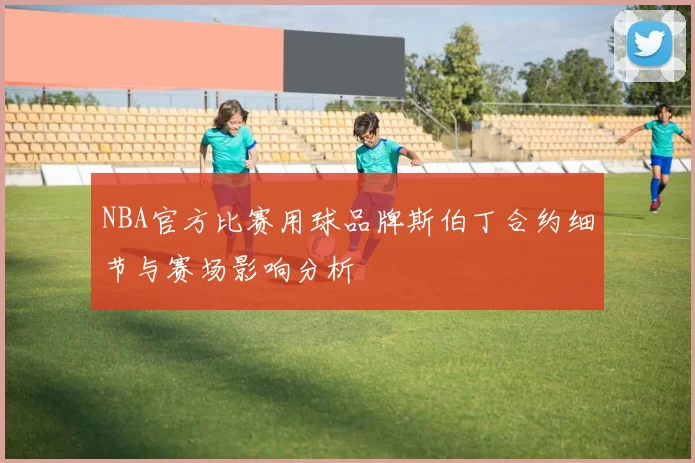 NBA官方比赛用球品牌斯伯丁合约细节与赛场影响分析