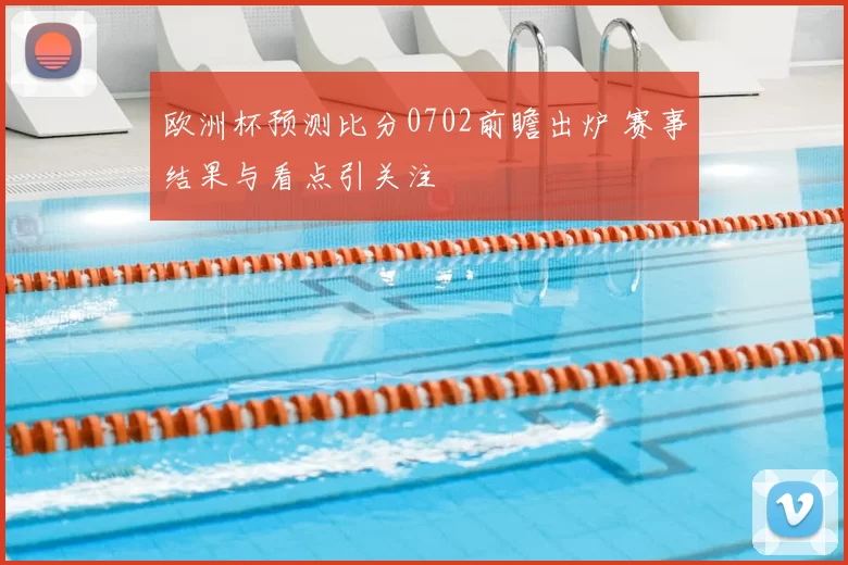 欧洲杯预测比分0702前瞻出炉 赛事结果与看点引关注