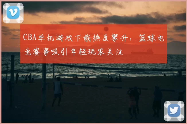 CBA单机游戏下载热度攀升,篮球电竞赛事吸引年轻玩家关注