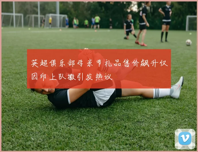 英超俱乐部母亲节礼品售价飙升仅因印上队徽引发热议