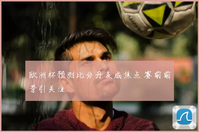 欧洲杯预测比分丹麦成焦点 赛前前景引关注