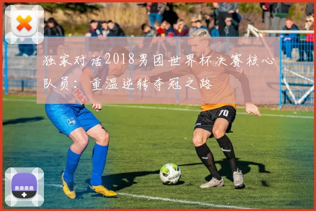 独家对话2018男团世界杯决赛核心队员:重温逆转夺冠之路