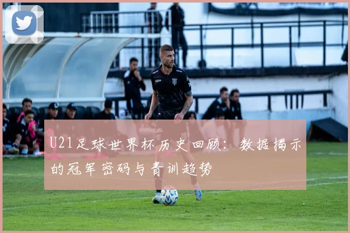 U21足球世界杯历史回顾:数据揭示的冠军密码与青训趋势