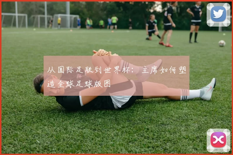 从国际足联到世界杯：主席如何塑造全球足球版图