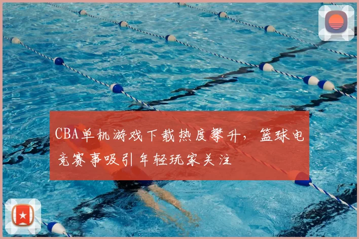 CBA单机游戏下载热度攀升，篮球电竞赛事吸引年轻玩家关注