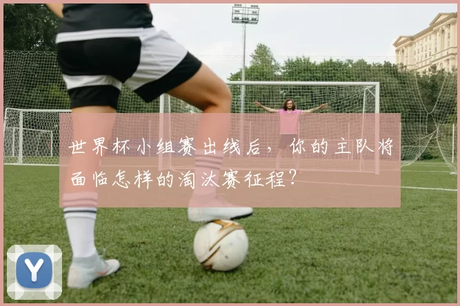 世界杯小组赛出线后,你的主队将面临怎样的淘汰赛征程?