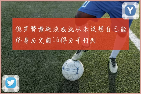 德罗赞谦逊谈成就从未设想自己能跻身历史前16得分手行列