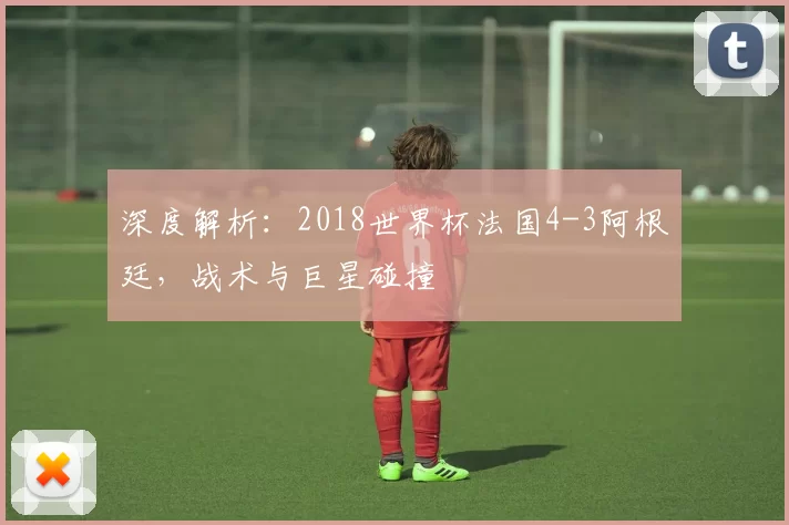 深度解析:2018世界杯法国4-3阿根廷,战术与巨星碰撞