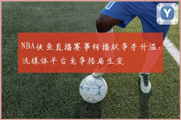 NBA快鱼直播赛事转播权争夺升温,流媒体平台竞争格局生变