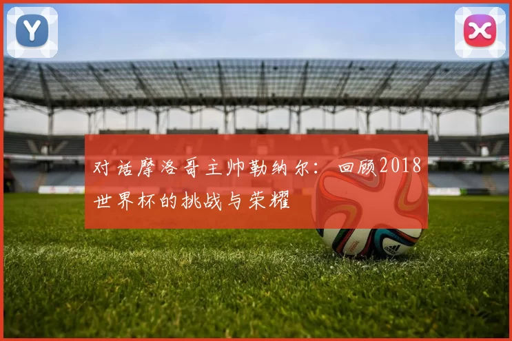 对话摩洛哥主帅勒纳尔：回顾2018世界杯的挑战与荣耀