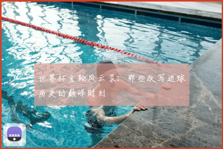 世界杯金靴风云录:那些改写进球历史的巅峰时刻