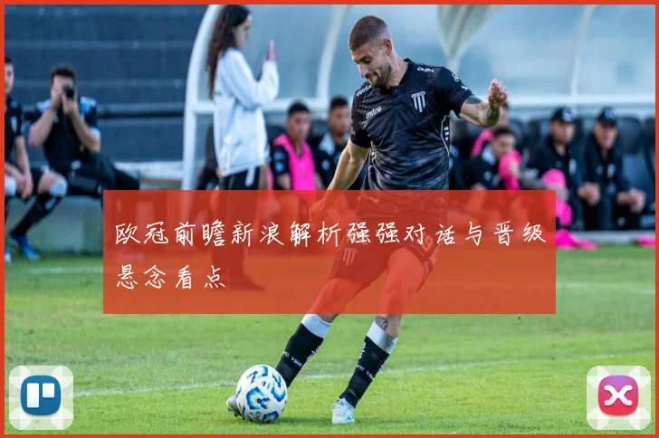 欧冠前瞻新浪解析强强对话与晋级悬念看点