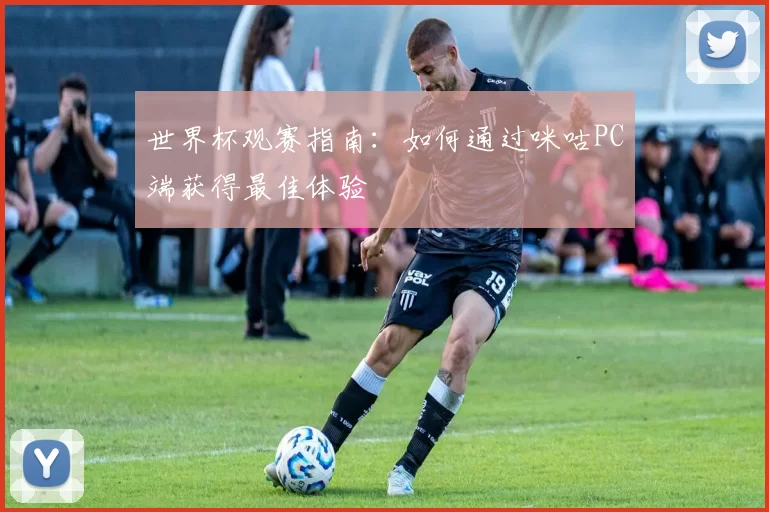 世界杯观赛指南:如何通过咪咕PC端获得最佳体验