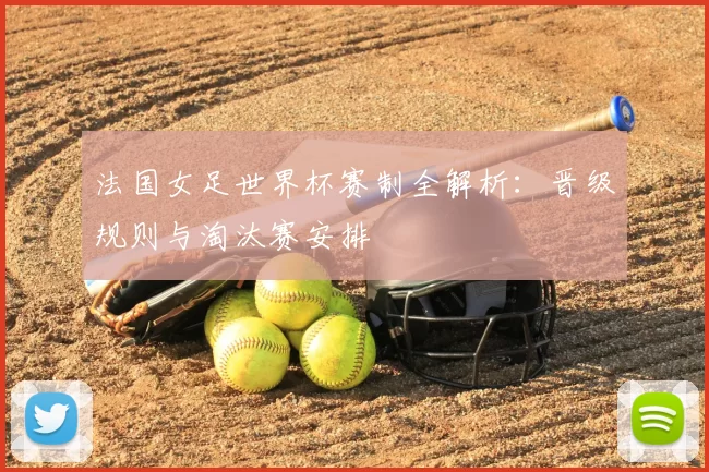 法国女足世界杯赛制全解析:晋级规则与淘汰赛安排