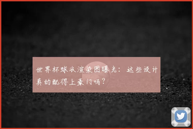 世界杯球衣渲染图曝光：这些设计真的配得上豪门吗？