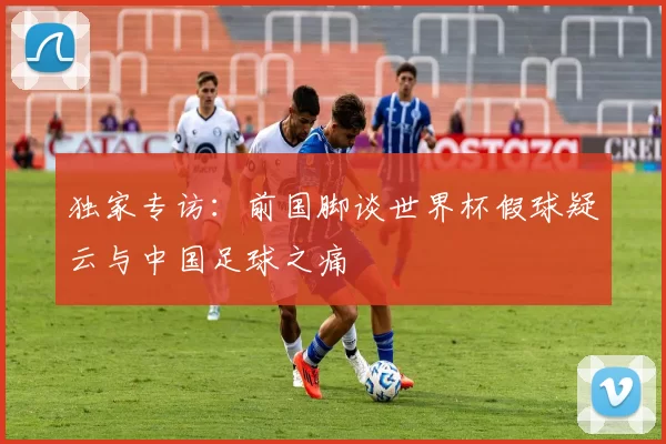 独家专访：前国脚谈世界杯假球疑云与中国足球之痛