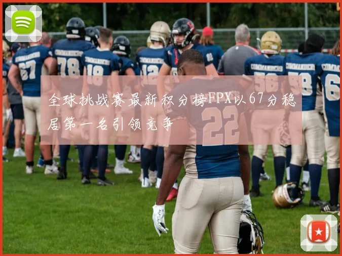 全球挑战赛最新积分榜FPX以67分稳居第一名引领竞争