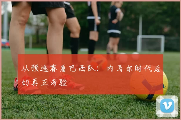 从预选赛看巴西队：内马尔时代后的真正考验