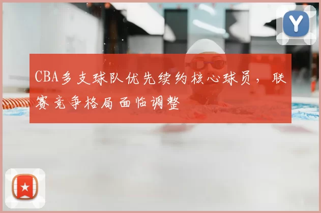 CBA多支球队优先续约核心球员，联赛竞争格局面临调整