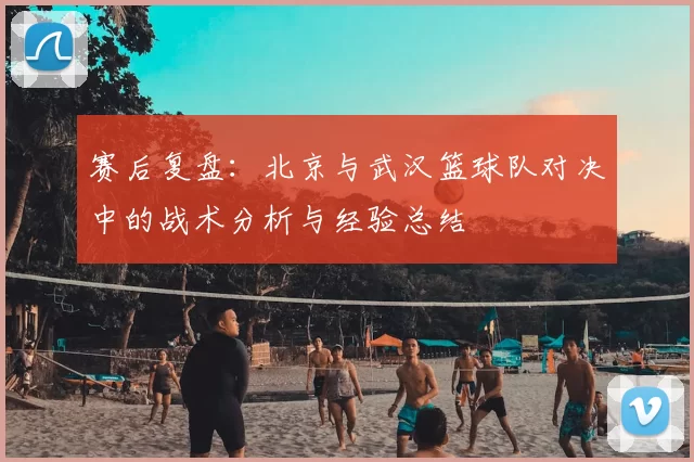 赛后复盘:北京与武汉篮球队对决中的战术分析与经验总结