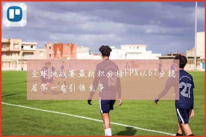 全球挑战赛最新积分榜FPX以67分稳居第一名引领竞争