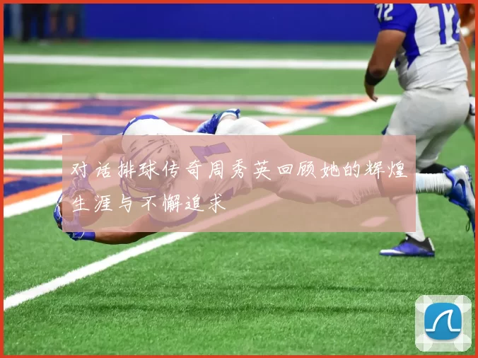 对话排球传奇周秀英回顾她的辉煌生涯与不懈追求