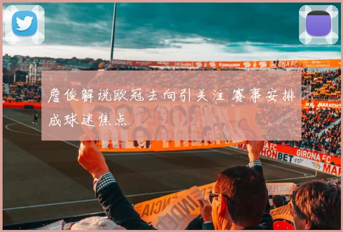 詹俊解说欧冠去向引关注 赛事安排成球迷焦点